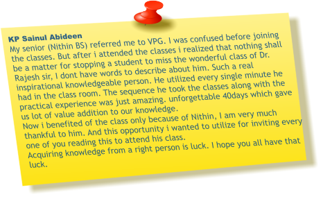 KP Sainul Abideen My senior (Nithin BS) referred me to VPG. I was confused before joining the classes. But after i attended the classes i realized that nothing shall be a matter for stopping a student to miss the wonderful class of Dr. Rajesh sir, I dont have words to describe about him. Such a real inspirational knowledgeable person. He utilized every single minute he had in the class room. The sequence he took the classes along with the practical experience was just amazing. unforgettable 40days which gave us lot of value addition to our knowledge.  Now i benefited of the class only because of Nithin, I am very much thankful to him. And this opportunity i wanted to utilize for inviting every one of you reading this to attend his class. Acquiring knowledge from a right person is luck. I hope you all have that luck.
