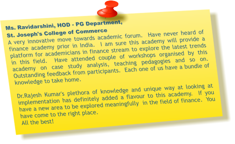 Ms. Ravidarshini, HOD - PG Department,  St. Joseph's College of Commerce A very innovative move towards academic forum.  Have never heard of finance academy prior in India.  I am sure this academy will provide a platform for academicians in finance stream to explore the latest trends in this field.  Have attended couple of workshops organised by this academy on case study analysis, teaching pedagogies and so on. Outstanding feedback from participants.  Each one of us have a bundle of knowledge to take home.    Dr.Rajesh Kumar's plethora of knowledge and unique way at looking at implementation has definitely added a flavour to this academy.  If you have a new area to be explored meaningfully  in the field of finance.  You have come to the right place. All the best!
