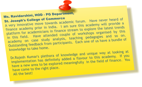 Ms. Ravidarshini, HOD - PG Department,  St. Joseph's College of Commerce A very innovative move towards academic forum.  Have never heard of finance academy prior in India.  I am sure this academy will provide a platform for academicians in finance stream to explore the latest trends in this field.  Have attended couple of workshops organised by this academy on case study analysis, teaching pedagogies and so on. Outstanding feedback from participants.  Each one of us have a bundle of knowledge to take home.    Dr.Rajesh Kumar's plethora of knowledge and unique way at looking at implementation has definitely added a flavour to this academy.  If you have a new area to be explored meaningfully  in the field of finance.  You have come to the right place. All the best!
